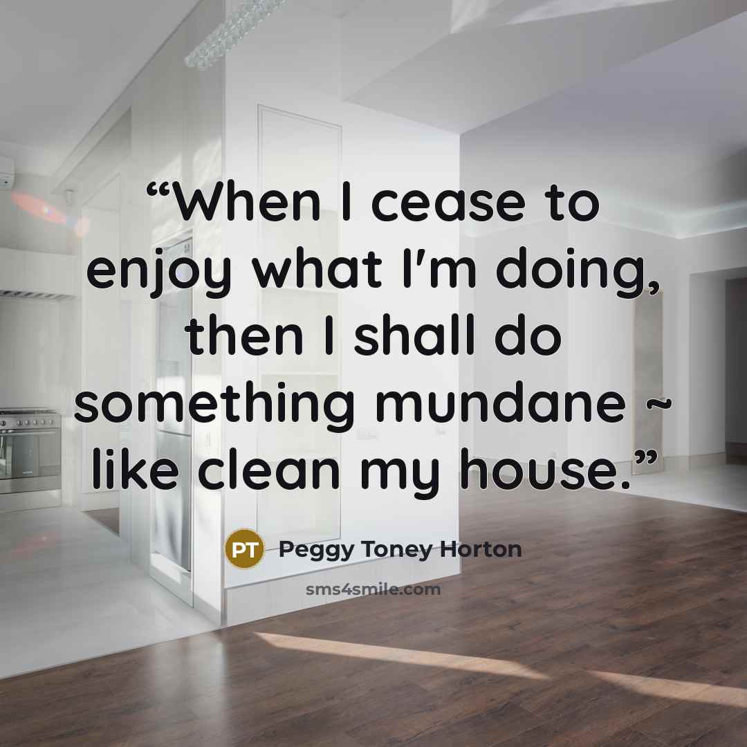 “When I cease to enjoy what I'm doing, then I shall do something mundane ~ like clean my house.” quote by Peggy Toney Horton