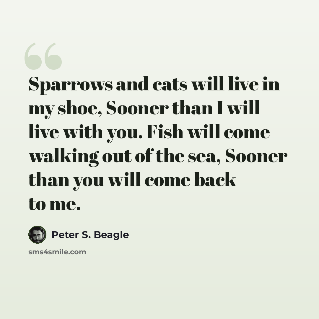 “Sparrows and cats will live in my shoe, Sooner than I will live with you. Fish will come walking out of the sea, Sooner than you will come back to me.” quote by Peter S. Beagle