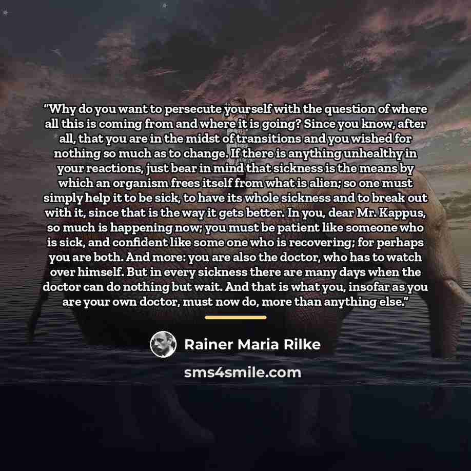 “Why do you want to persecute yourself with the question of where all this is coming from and where it is going? Since you know, after all, that you are in the midst of transitions and you wished for nothing so much as to change. If there is anything unhealthy in your reactions, just bear in mind…” quote by Rainer Maria Rilke