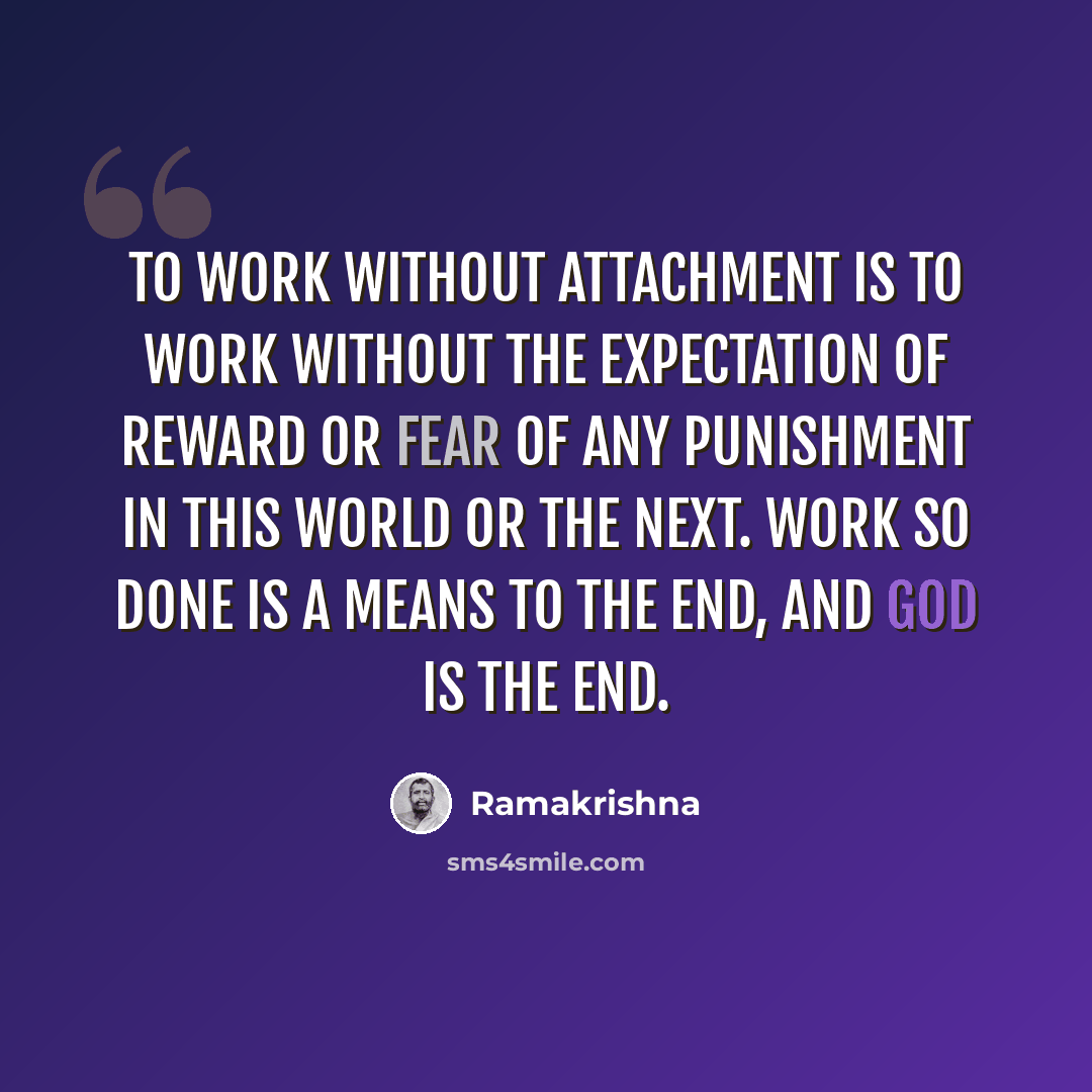 “To work without attachment is to work without the expectation of reward or fear of any punishment in this world or the next. Work so done is a means to the end, and God is the end.” quote by Ramakrishna