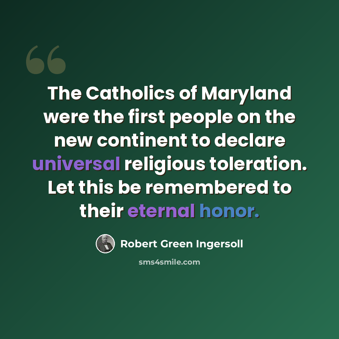 “The Catholics of Maryland were the first people on the new continent to declare universal religious toleration. Let this be remembered to their eternal honor.” quote by Robert Green Ingersoll