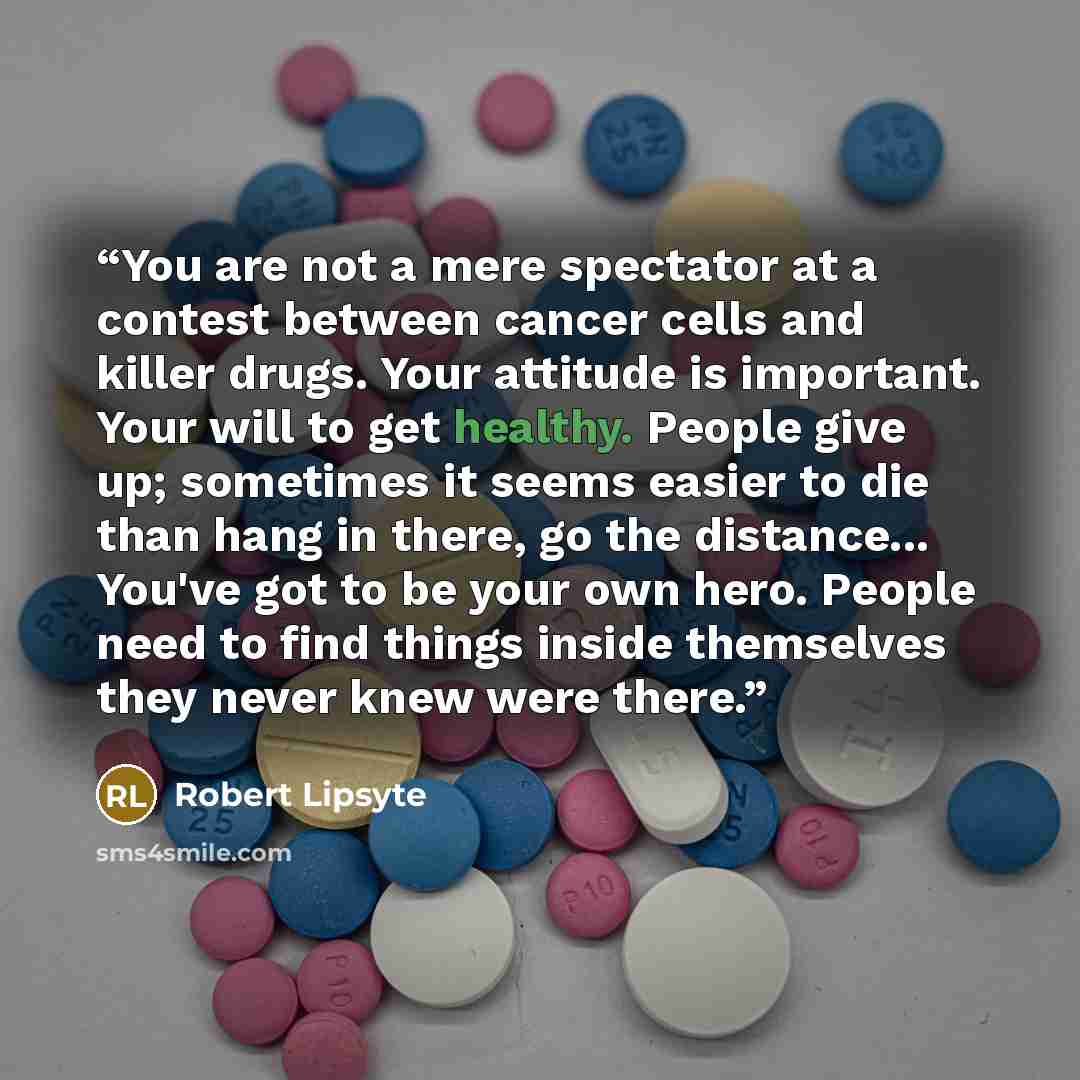 “You are not a mere spectator at a contest between cancer cells and killer drugs. Your attitude is important. Your will to get healthy. People give up; sometimes it seems easier to die than hang in there, go the distance... You've got to be your own hero. People need to find things inside…” quote by Robert Lipsyte