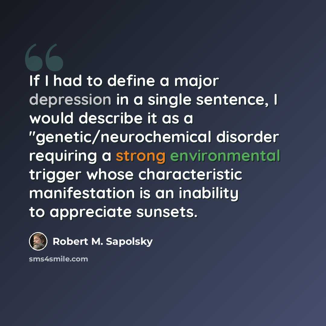 “If I had to define a major depression in a single sentence, I would describe it as a "genetic/neurochemical disorder requiring a strong environmental trigger whose characteristic manifestation is an inability to appreciate sunsets.” quote by Robert M. Sapolsky
