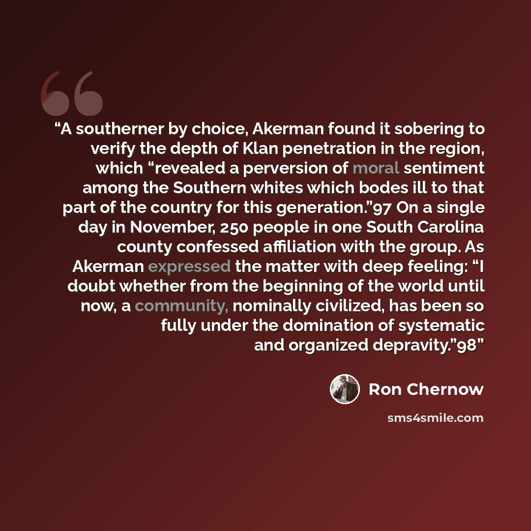 “A southerner by choice, Akerman found it sobering to verify the depth of Klan penetration in the region, which “revealed a perversion of moral sentiment among the Southern whites which bodes ill to that part of the country for this generation.”97 On a single day in November, 250 people in one…” quote by Ron Chernow