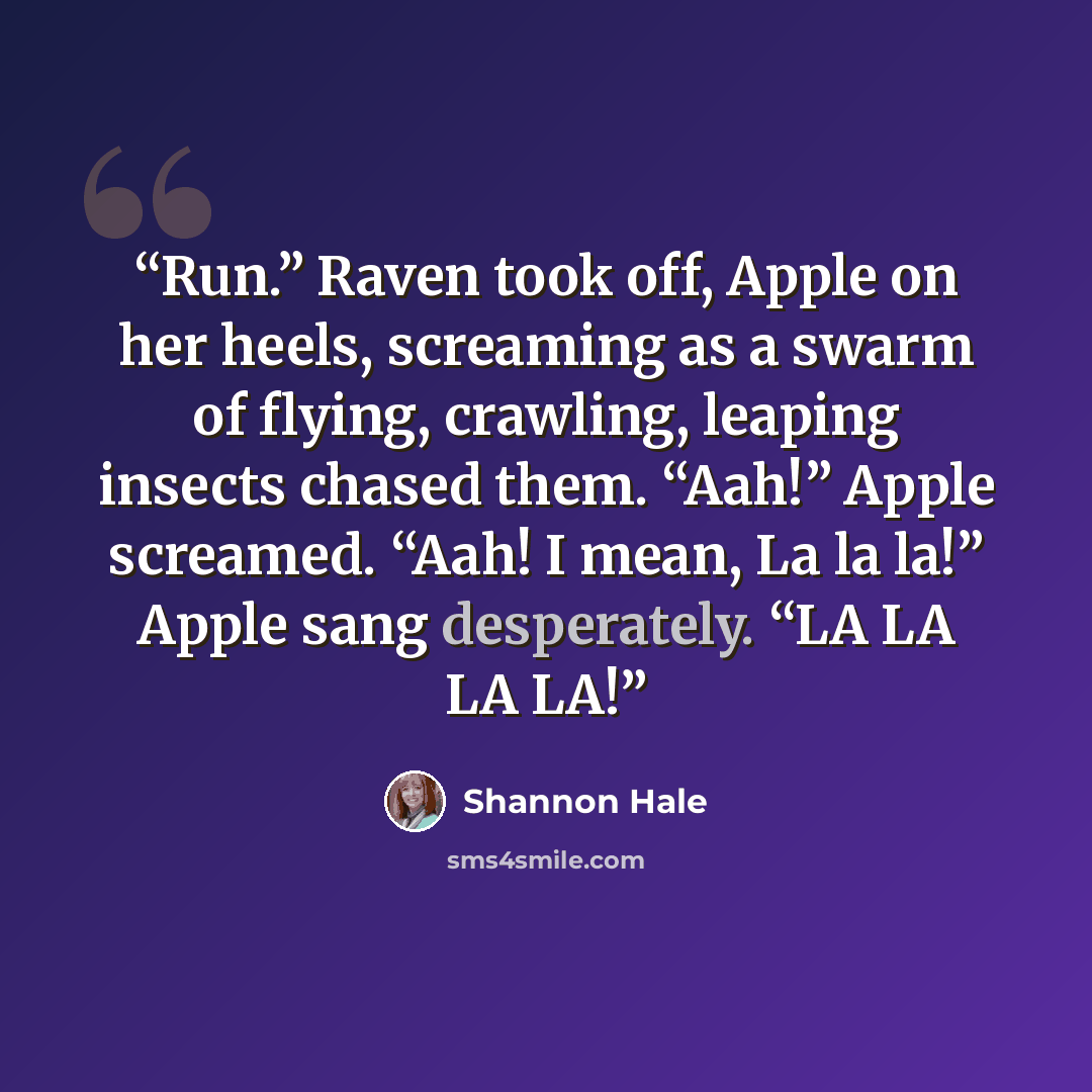 “Run.” Raven took off, Apple on her heels, screaming as a swarm of flying, crawling, leaping insects chased them. “Aah!” Apple screamed. “Aah! I mean, La la la!” Apple sang desperately. “LA LA LA LA!” quote by Shannon Hale