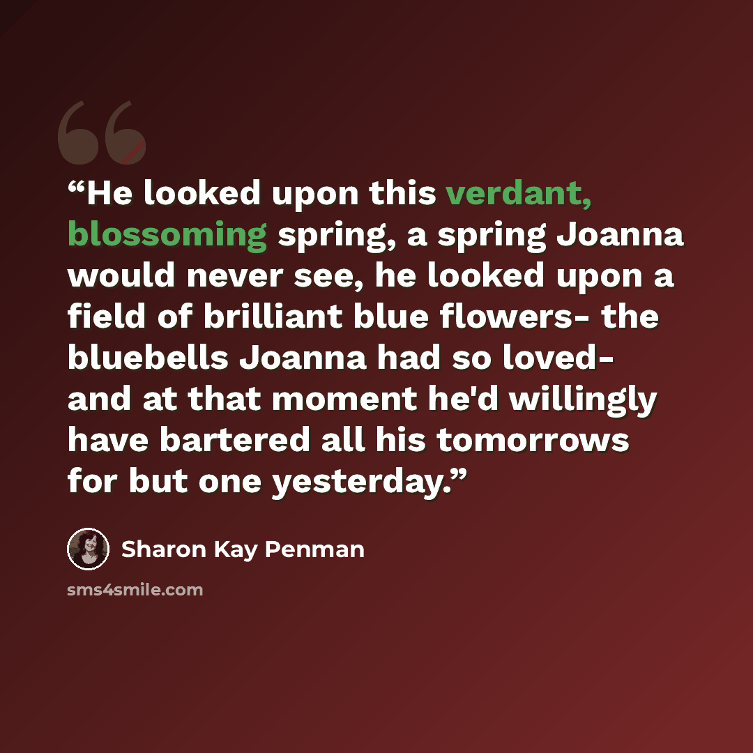 “He looked upon this verdant, blossoming spring, a spring Joanna would never see, he looked upon a field of brilliant blue flowers- the bluebells Joanna had so loved- and at that moment he'd willingly have bartered all his tomorrows for but one yesterday.” quote by Sharon Kay Penman