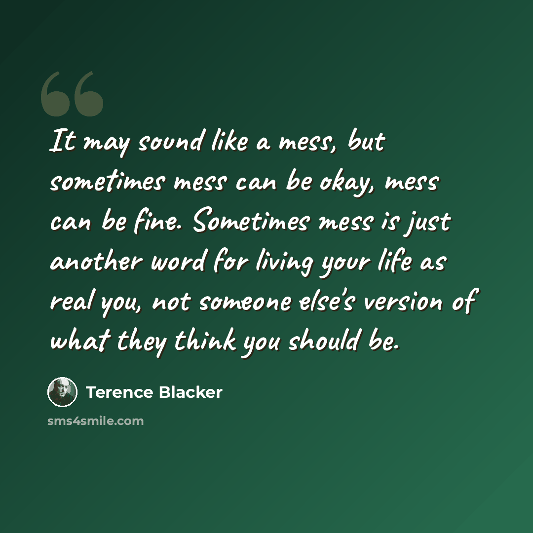 “It may sound like a mess, but sometimes mess can be okay, mess can be fine. Sometimes mess is just another word for living your life as real you, not someone else's version of what they think you should be.” quote by Terence Blacker
