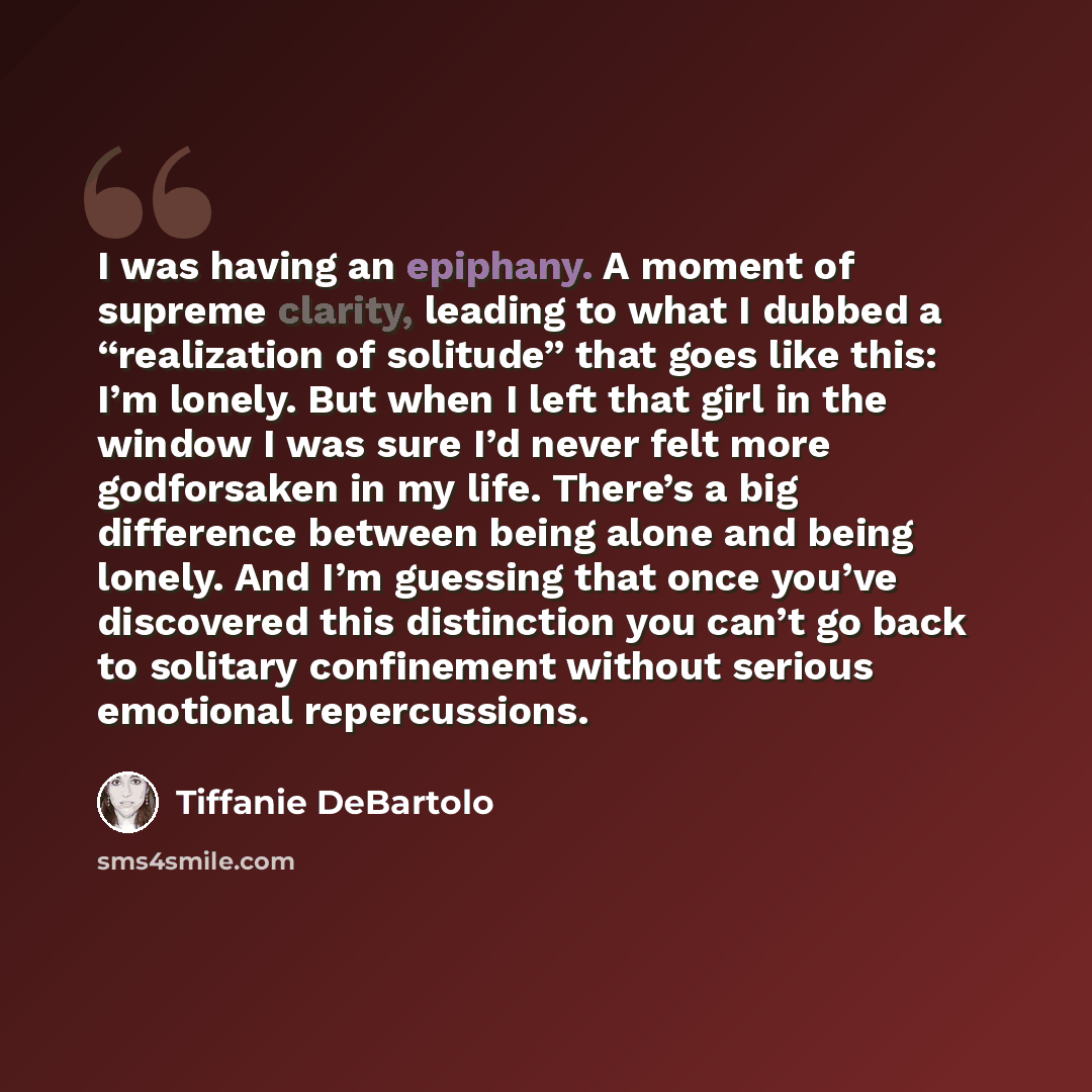 “I was having an epiphany. A moment of supreme clarity, leading to what I dubbed a “realization of solitude” that goes like this: I’m lonely. But when I left that girl in the window I was sure I’d never felt more godforsaken in my life. There’s a big difference between being alone and being lonely…” quote by Tiffanie DeBartolo