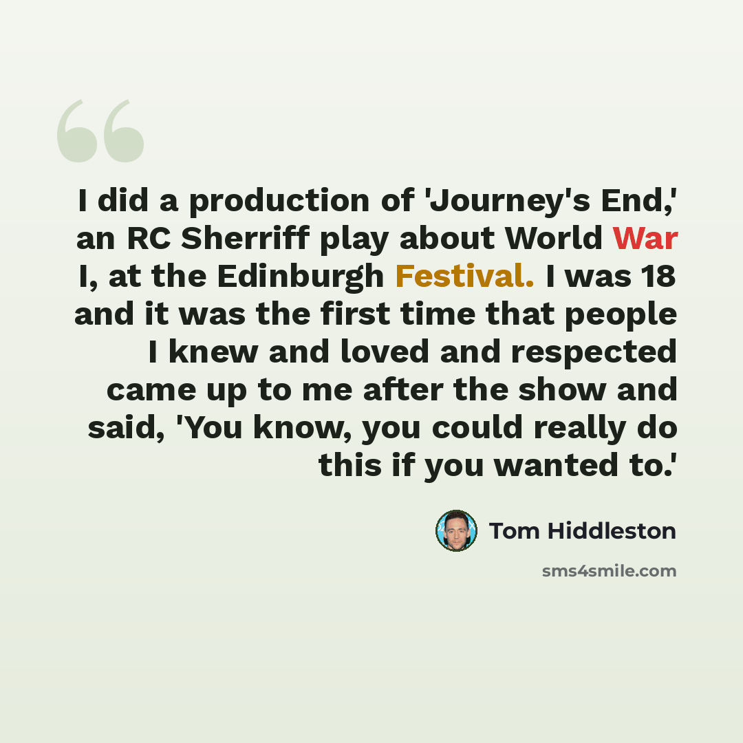 “I did a production of 'Journey's End,' an RC Sherriff play about World War I, at the Edinburgh Festival. I was 18 and it was the first time that people I knew and loved and respected came up to me after the show and said, 'You know, you could really do this if you wanted to.'” quote by Tom Hiddleston