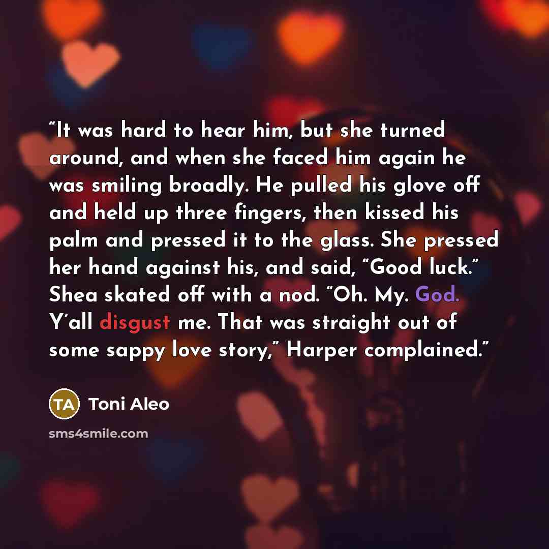 “It was hard to hear him, but she turned around, and when she faced him again he was smiling broadly. He pulled his glove off and held up three fingers, then kissed his palm and pressed it to the glass. She pressed her hand against his, and said, “Good luck.” Shea skated off with a nod. “Oh. My…” quote by Toni Aleo