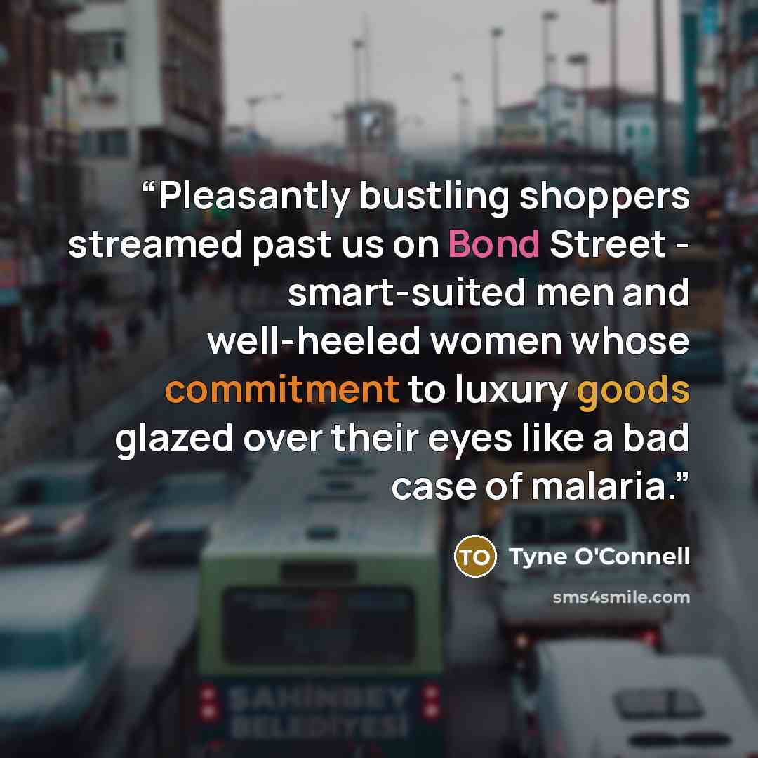“Pleasantly bustling shoppers streamed past us on Bond Street - smart-suited men and well-heeled women whose commitment to luxury goods glazed over their eyes like a bad case of malaria.” quote by Tyne O'Connell