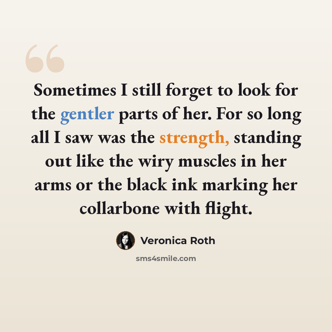 “Sometimes I still forget to look for the gentler parts of her. For so long all I saw was the strength, standing out like the wiry muscles in her arms or the black ink marking her collarbone with flight.” quote by Veronica Roth