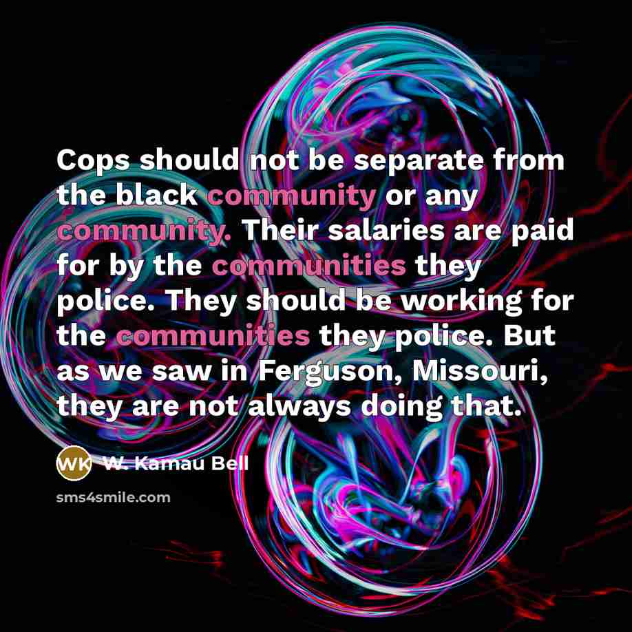 “Cops should not be separate from the black community or any community. Their salaries are paid for by the communities they police. They should be working for the communities they police. But as we saw in Ferguson, Missouri, they are not always doing that.” quote by W. Kamau Bell