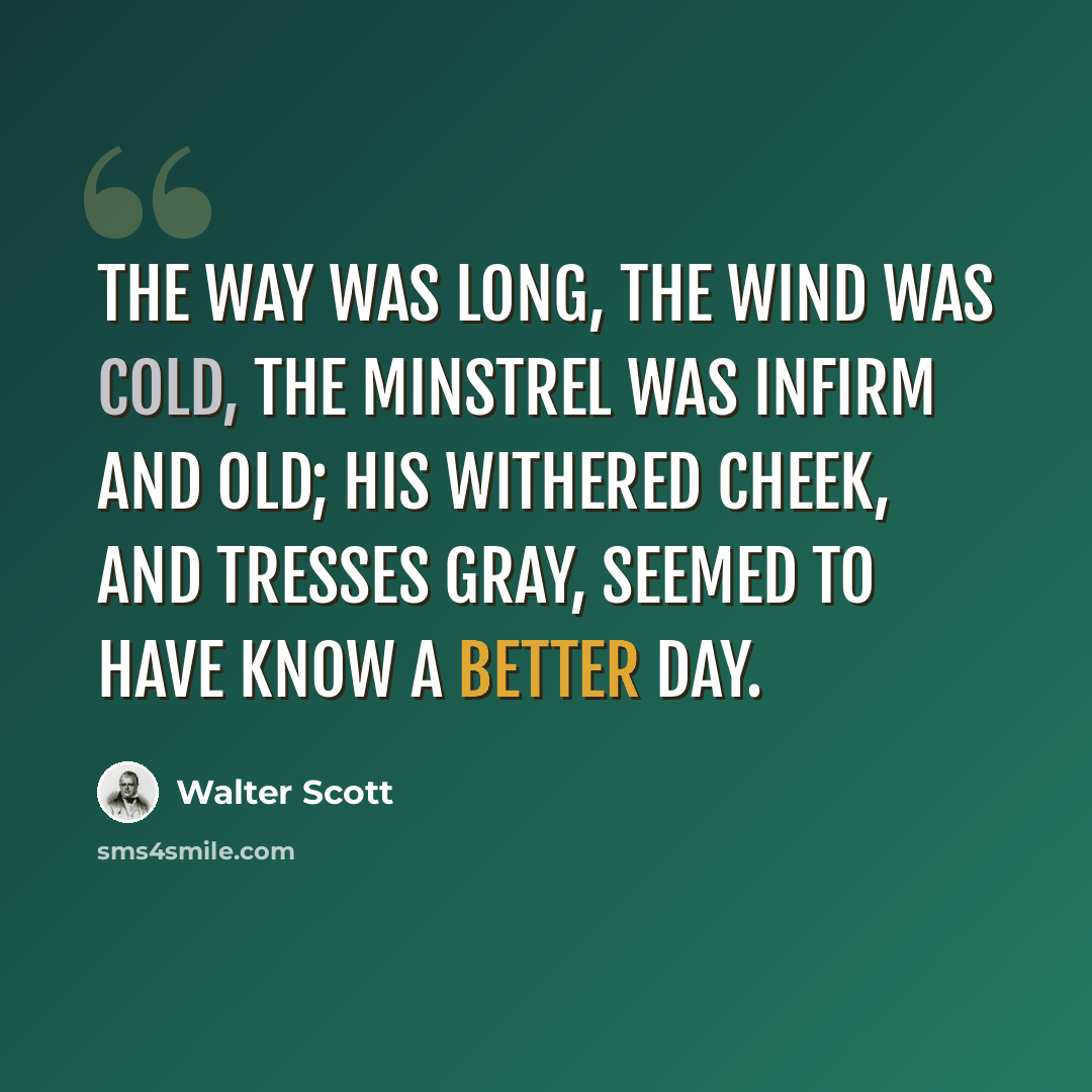 “The way was long, the wind was cold, The Minstrel was infirm and old; His withered cheek, and tresses gray, Seemed to have know a better day.” quote by Walter Scott