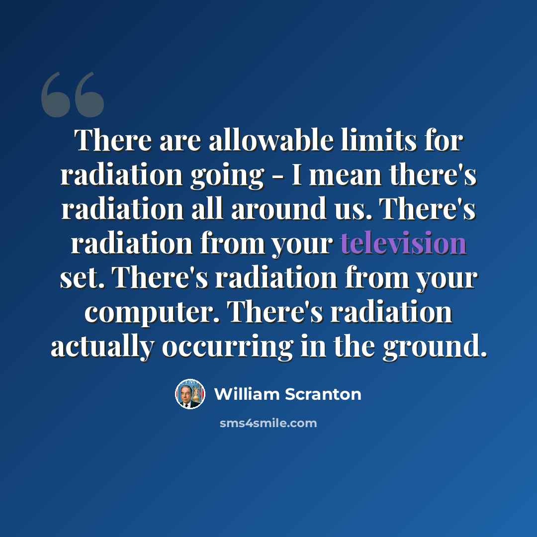 “There are allowable limits for radiation going - I mean there's radiation all around us. There's radiation from your television set. There's radiation from your computer. There's radiation actually occurring in the ground.” quote by William Scranton