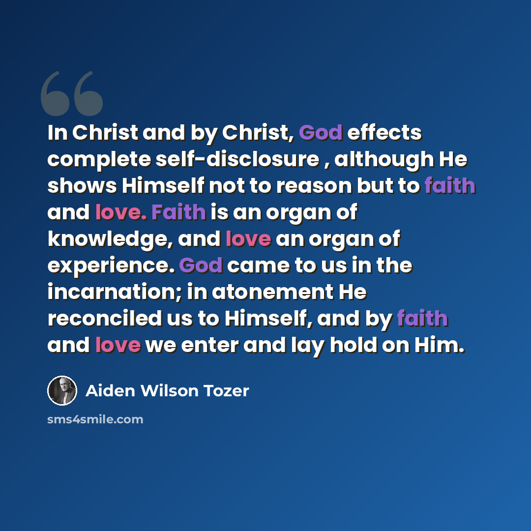 “In Christ and by Christ, God effects complete self-disclosure , although He shows Himself not to reason but to faith and love. Faith is an organ of knowledge, and love an organ of experience. God came to us in the incarnation; in atonement He reconciled us to Himself, and by faith and love we…” quote by Aiden Wilson Tozer