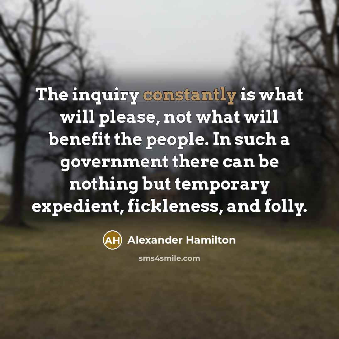 “The inquiry constantly is what will please, not what will benefit the people. In such a government there can be nothing but temporary expedient, fickleness, and folly.” quote by Alexander Hamilton