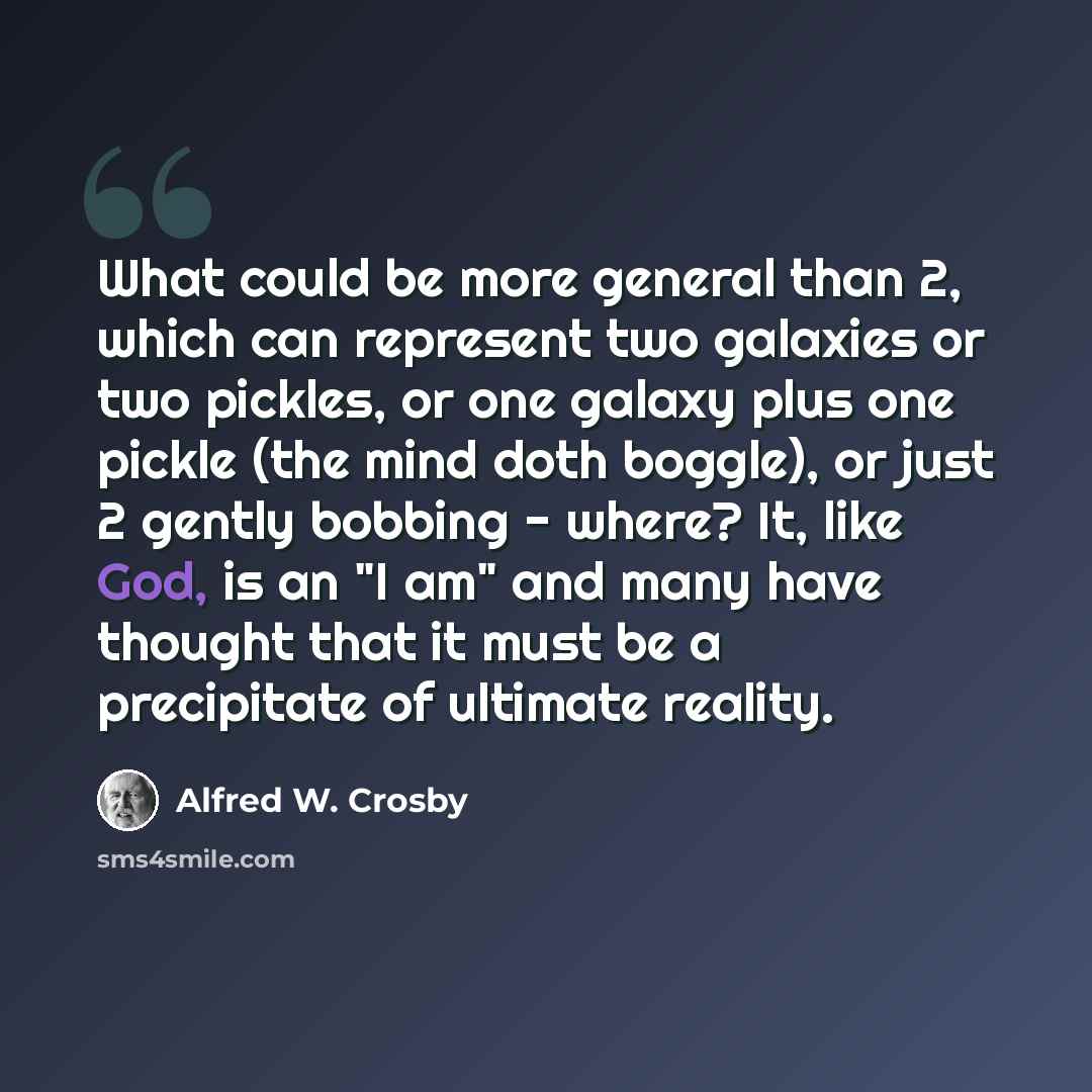 “What could be more general than 2, which can represent two galaxies or two pickles, or one galaxy plus one pickle (the mind doth boggle), or just 2 gently bobbing - where? It, like God, is an "I am" and many have thought that it must be a precipitate of ultimate reality.” quote by Alfred W. Crosby