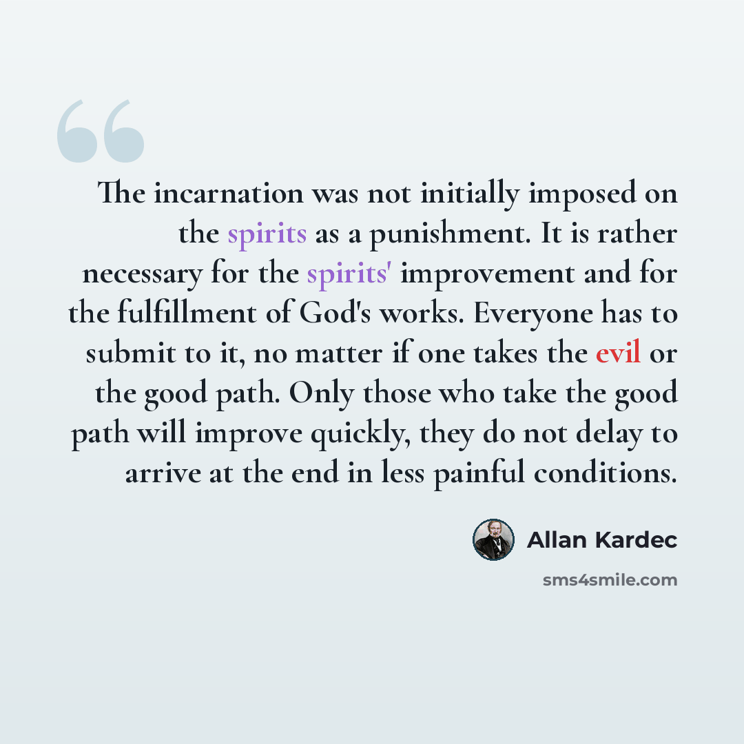 “The incarnation was not initially imposed on the spirits as a punishment. It is rather necessary for the spirits' improvement and for the fulfillment of God's works. Everyone has to submit to it, no matter if one takes the evil or the good path. Only those who take the good path will improve…” quote by Allan Kardec