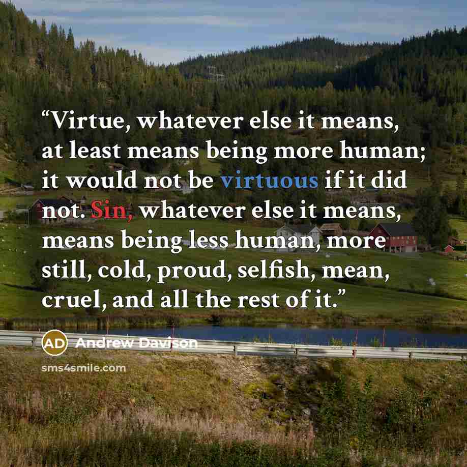 “Virtue, whatever else it means, at least means being more human; it would not be virtuous if it did not. Sin, whatever else it means, means being less human, more still, cold, proud, selfish, mean, cruel, and all the rest of it.” quote by Andrew Davison