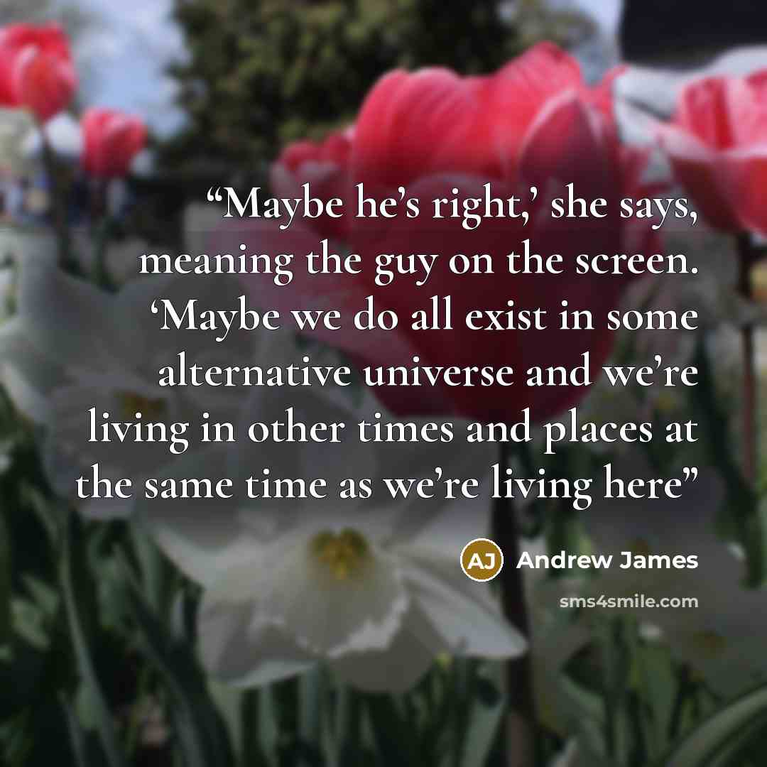 “Maybe he’s right,’ she says, meaning the guy on the screen. ‘Maybe we do all exist in some alternative universe and we’re living in other times and places at the same time as we’re living here” quote by Andrew James