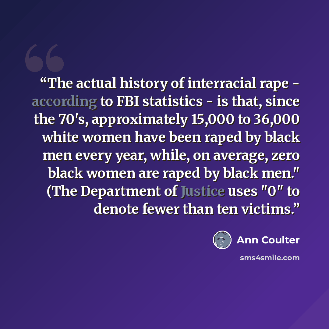 “The actual history of interracial rape - according to FBI statistics - is that, since the 70's, approximately 15,000 to 36,000 white women have been raped by black men every year, while, on average, zero black women are raped by black men." (The Department of Justice uses "0" to denote fewer than…” quote by Ann Coulter