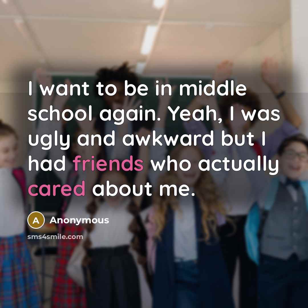 “I want to be in middle school again. Yeah, I was ugly and awkward but I had friends who actually cared about me.” quote by Anonymous