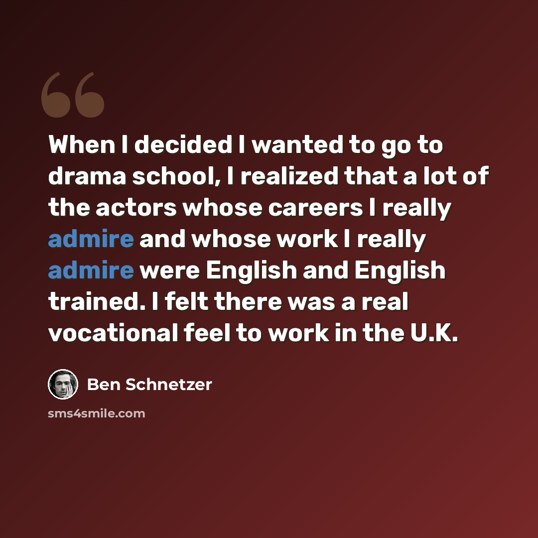 “When I decided I wanted to go to drama school, I realized that a lot of the actors whose careers I really admire and whose work I really admire were English and English trained. I felt there was a real vocational feel to work in the U.K.” quote by Ben Schnetzer