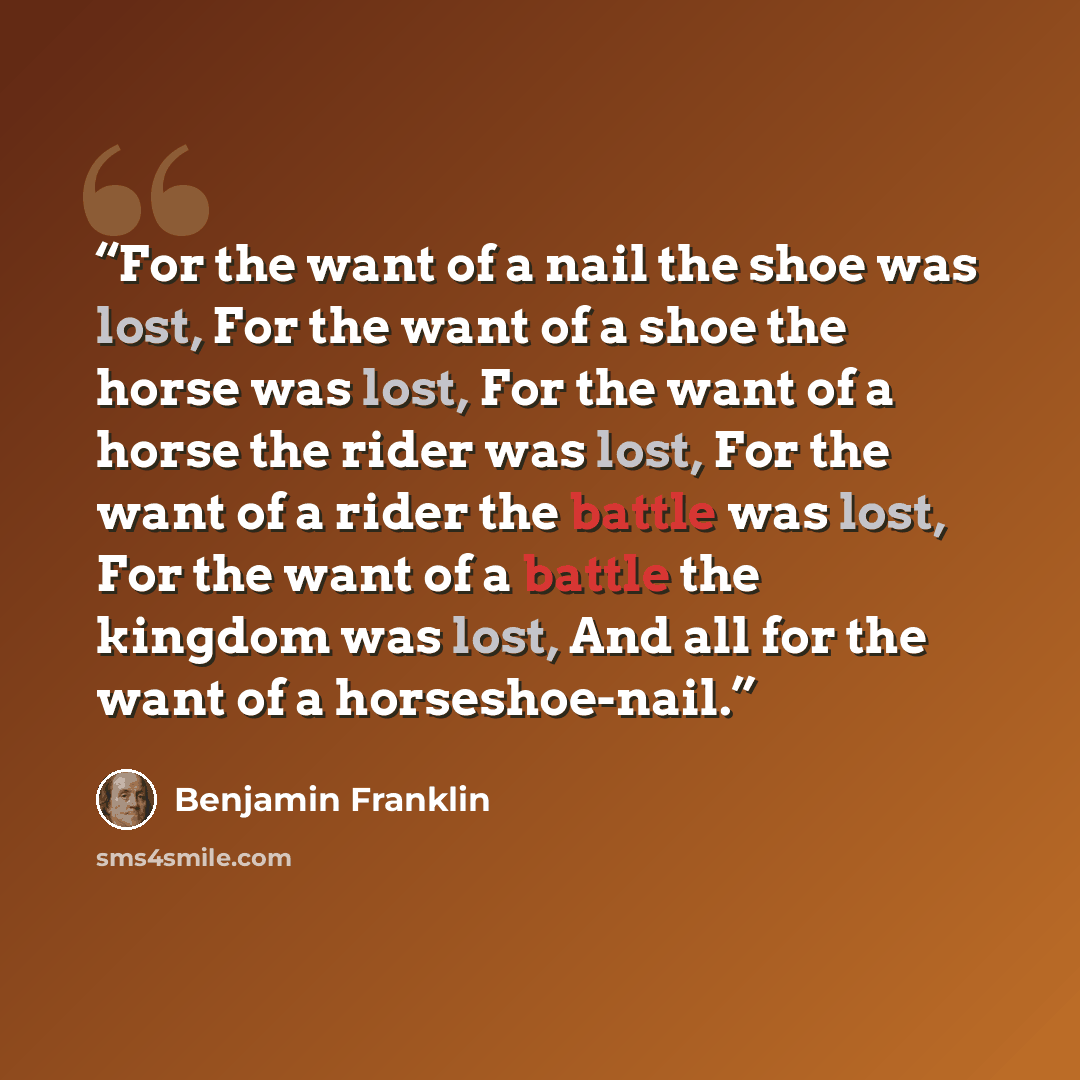 “For the want of a nail the shoe was lost, For the want of a shoe the horse was lost, For the want of a horse the rider was lost, For the want of a rider the battle was lost, For the want of a battle the kingdom was lost, And all for the want of a horseshoe-nail.” quote by Benjamin Franklin