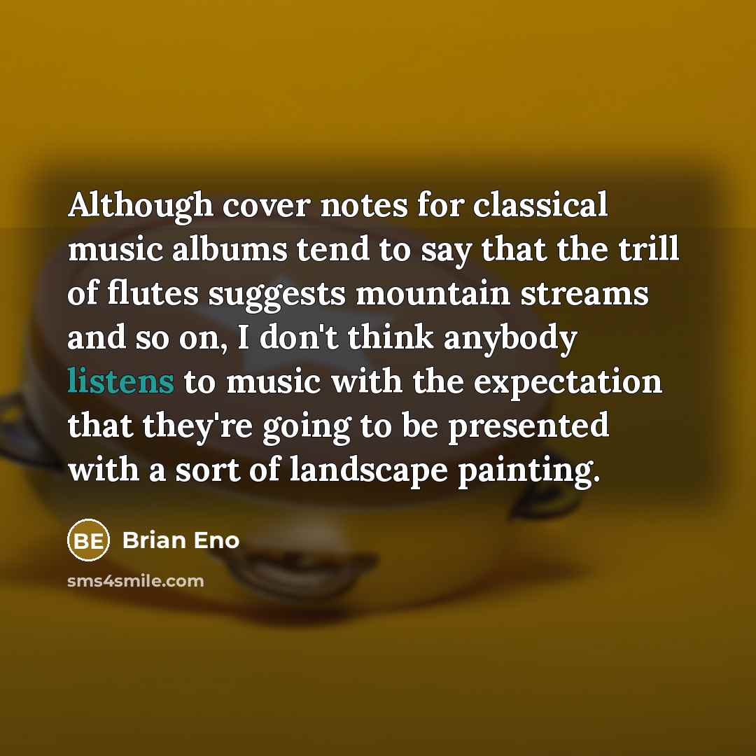 “Although cover notes for classical music albums tend to say that the trill of flutes suggests mountain streams and so on, I don't think anybody listens to music with the expectation that they're going to be presented with a sort of landscape painting.” quote by Brian Eno