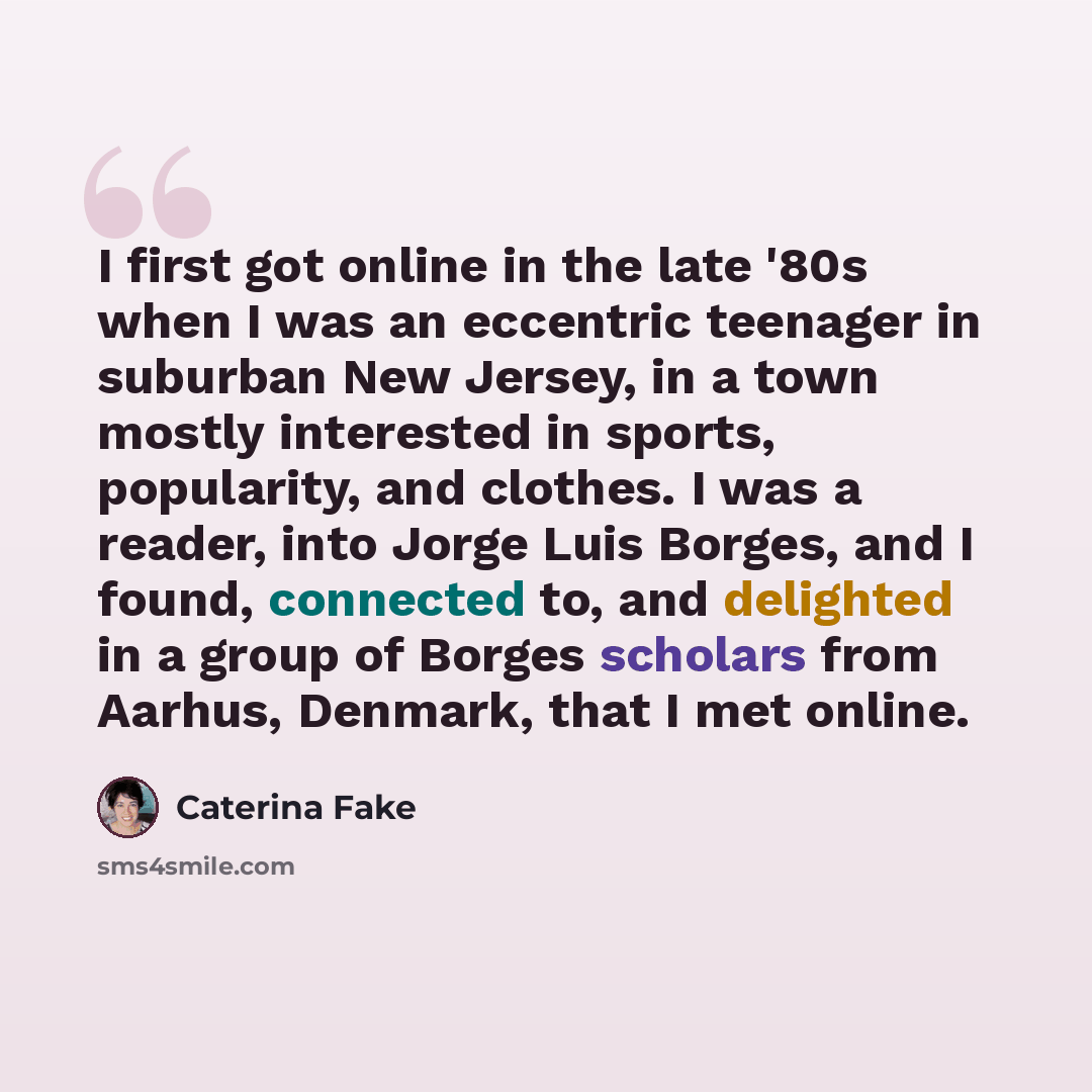 “I first got online in the late '80s when I was an eccentric teenager in suburban New Jersey, in a town mostly interested in sports, popularity, and clothes. I was a reader, into Jorge Luis Borges, and I found, connected to, and delighted in a group of Borges scholars from Aarhus, Denmark, that I…” quote by Caterina Fake