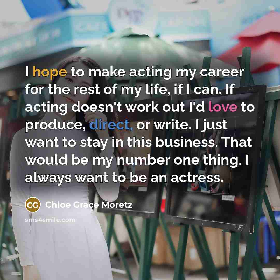 “I hope to make acting my career for the rest of my life, if I can. If acting doesn't work out I'd love to produce, direct, or write. I just want to stay in this business. That would be my number one thing. I always want to be an actress.” quote by Chloe Grace Moretz