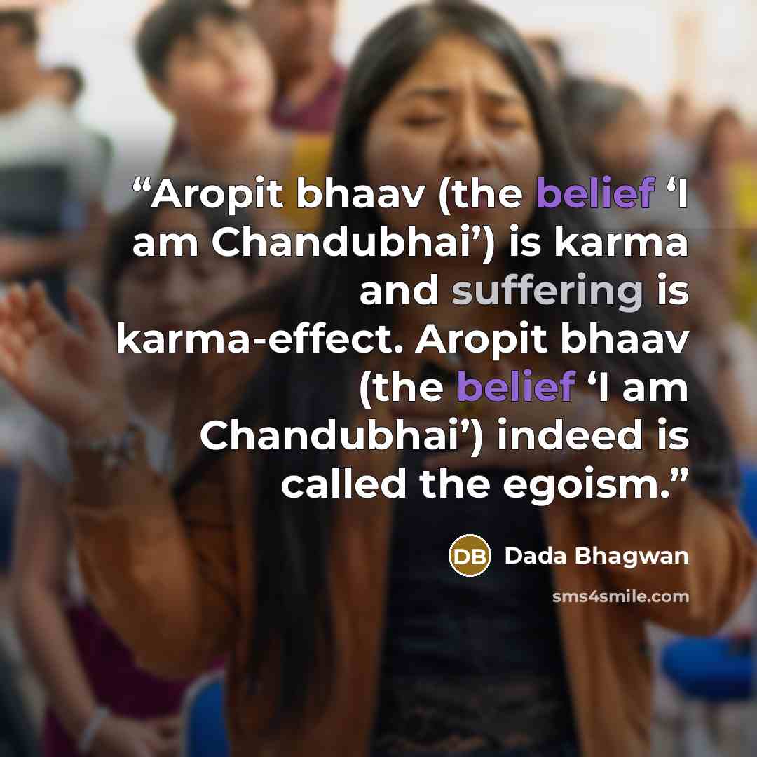 “Aropit bhaav (the belief ‘I am Chandubhai’) is karma and suffering is karma-effect. Aropit bhaav (the belief ‘I am Chandubhai’) indeed is called the egoism.” quote by Dada Bhagwan