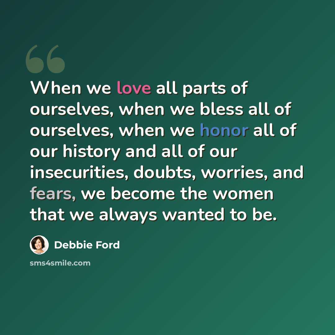 “When we love all parts of ourselves, when we bless all of ourselves, when we honor all of our history and all of our insecurities, doubts, worries, and fears, we become the women that we always wanted to be.” quote by Debbie Ford
