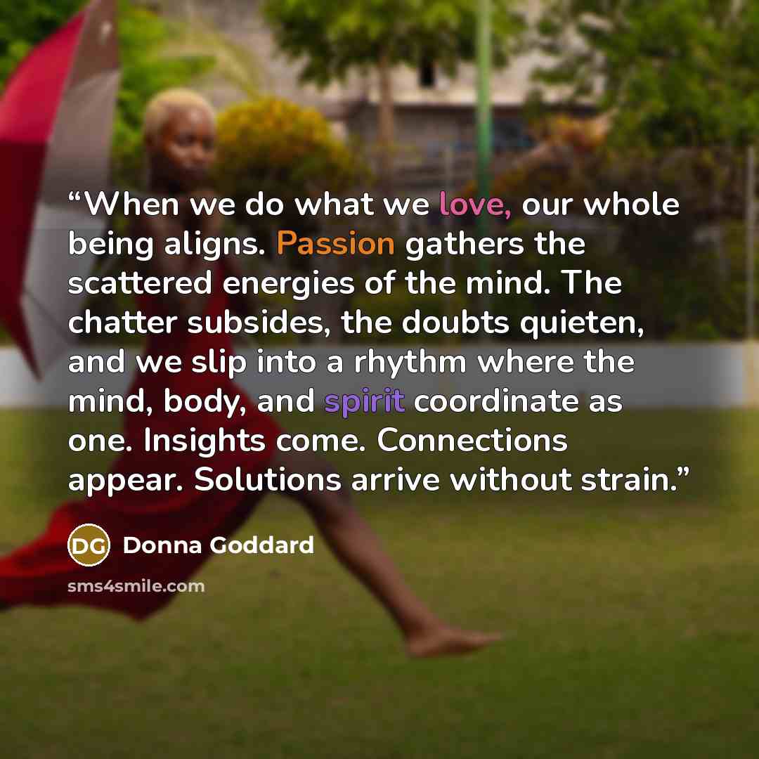 “When we do what we love, our whole being aligns. Passion gathers the scattered energies of the mind. The chatter subsides, the doubts quieten, and we slip into a rhythm where the mind, body, and spirit coordinate as one. Insights come. Connections appear. Solutions arrive without strain.” quote by Donna Goddard