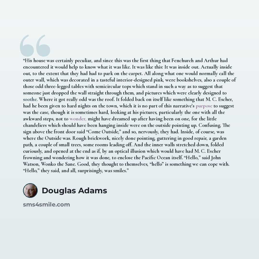 “His house was certainly peculiar, and since this was the first thing that Fenchurch and Arthur had encountered it would help to know what it was like. It was like this: It was inside out. Actually inside out, to the extent that they had had to park on the carpet. All along what one would normally…” quote by Douglas Adams