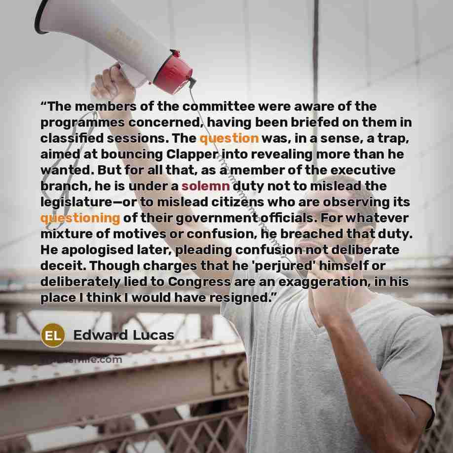 “The members of the committee were aware of the programmes concerned, having been briefed on them in classified sessions. The question was, in a sense, a trap, aimed at bouncing Clapper into revealing more than he wanted. But for all that, as a member of the executive branch, he is under a solemn…” quote by Edward Lucas
