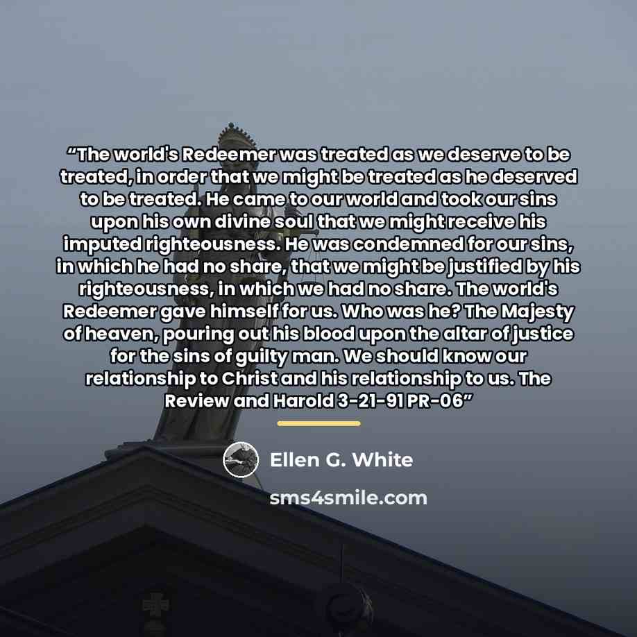 “The world's Redeemer was treated as we deserve to be treated, in order that we might be treated as he deserved to be treated. He came to our world and took our sins upon his own divine soul that we might receive his imputed righteousness. He was condemned for our sins, in which he had no share…” quote by Ellen G. White