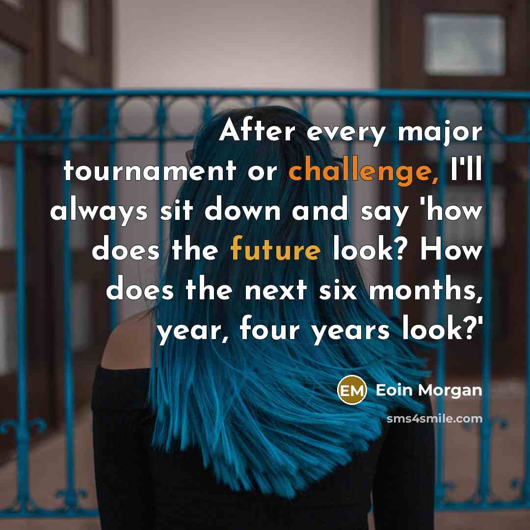 “After every major tournament or challenge, I'll always sit down and say 'how does the future look? How does the next six months, year, four years look?'” quote by Eoin Morgan