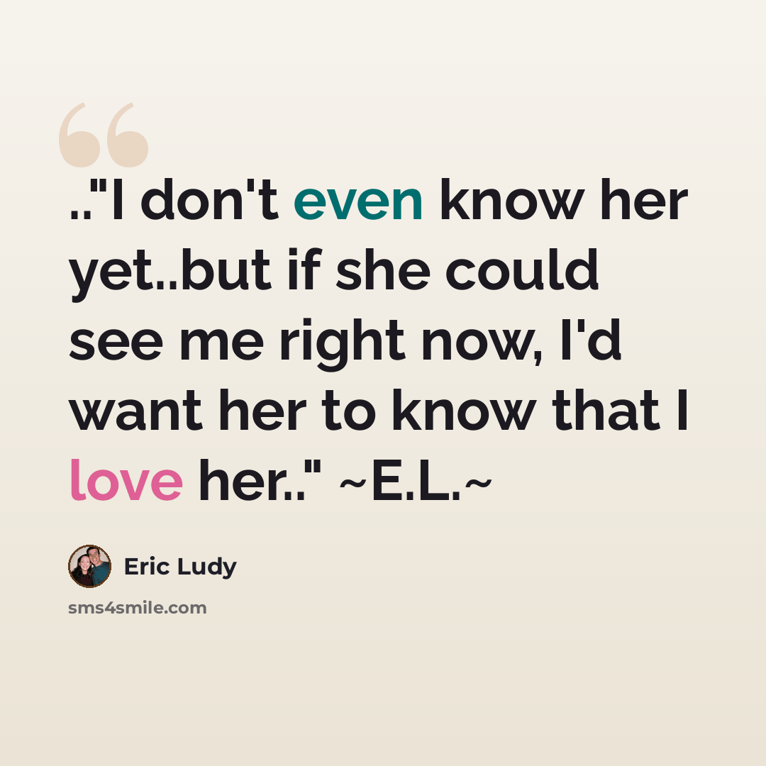 “.."I don't even know her yet..but if she could see me right now, I'd want her to know that I love her.." ~E.L.~” quote by Eric Ludy