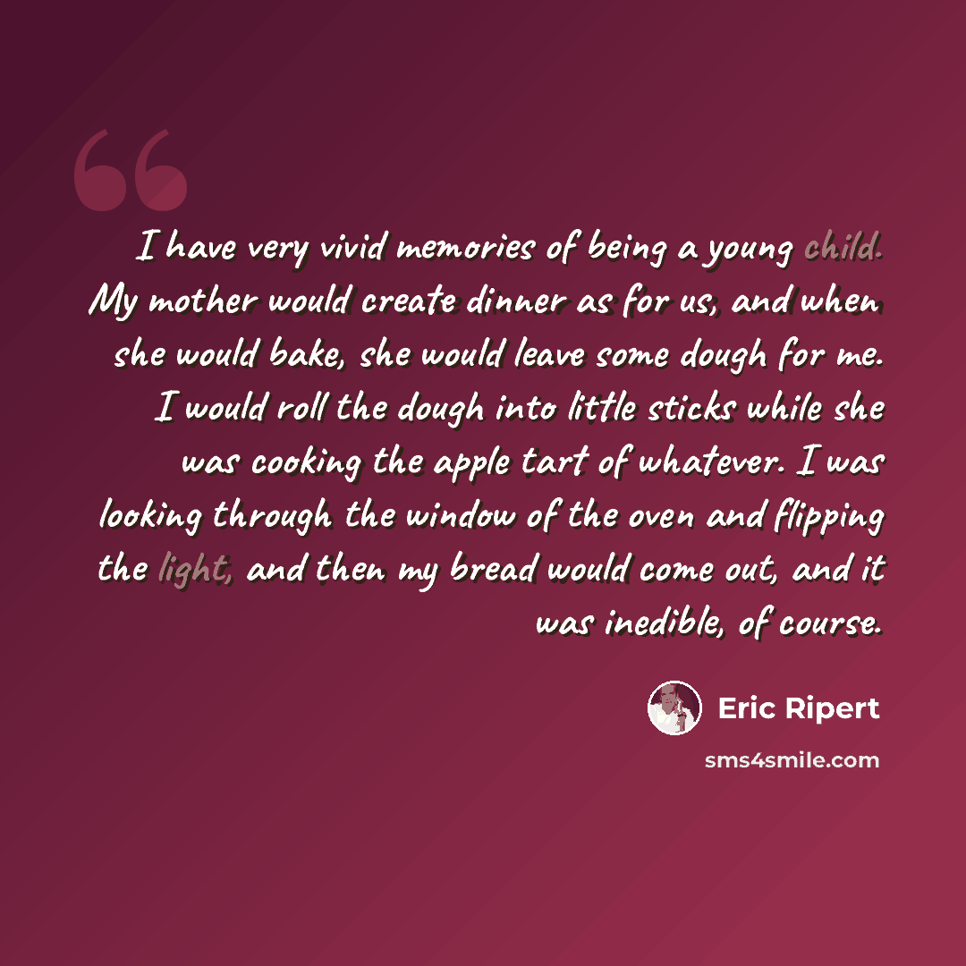 “I have very vivid memories of being a young child. My mother would create dinner as for us, and when she would bake, she would leave some dough for me. I would roll the dough into little sticks while she was cooking the apple tart of whatever. I was looking through the window of the oven and…” quote by Eric Ripert