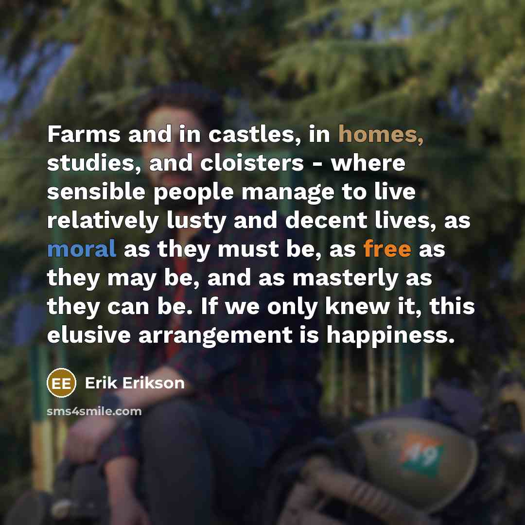 “Farms and in castles, in homes, studies, and cloisters - where sensible people manage to live relatively lusty and decent lives, as moral as they must be, as free as they may be, and as masterly as they can be. If we only knew it, this elusive arrangement is happiness.” quote by Erik Erikson