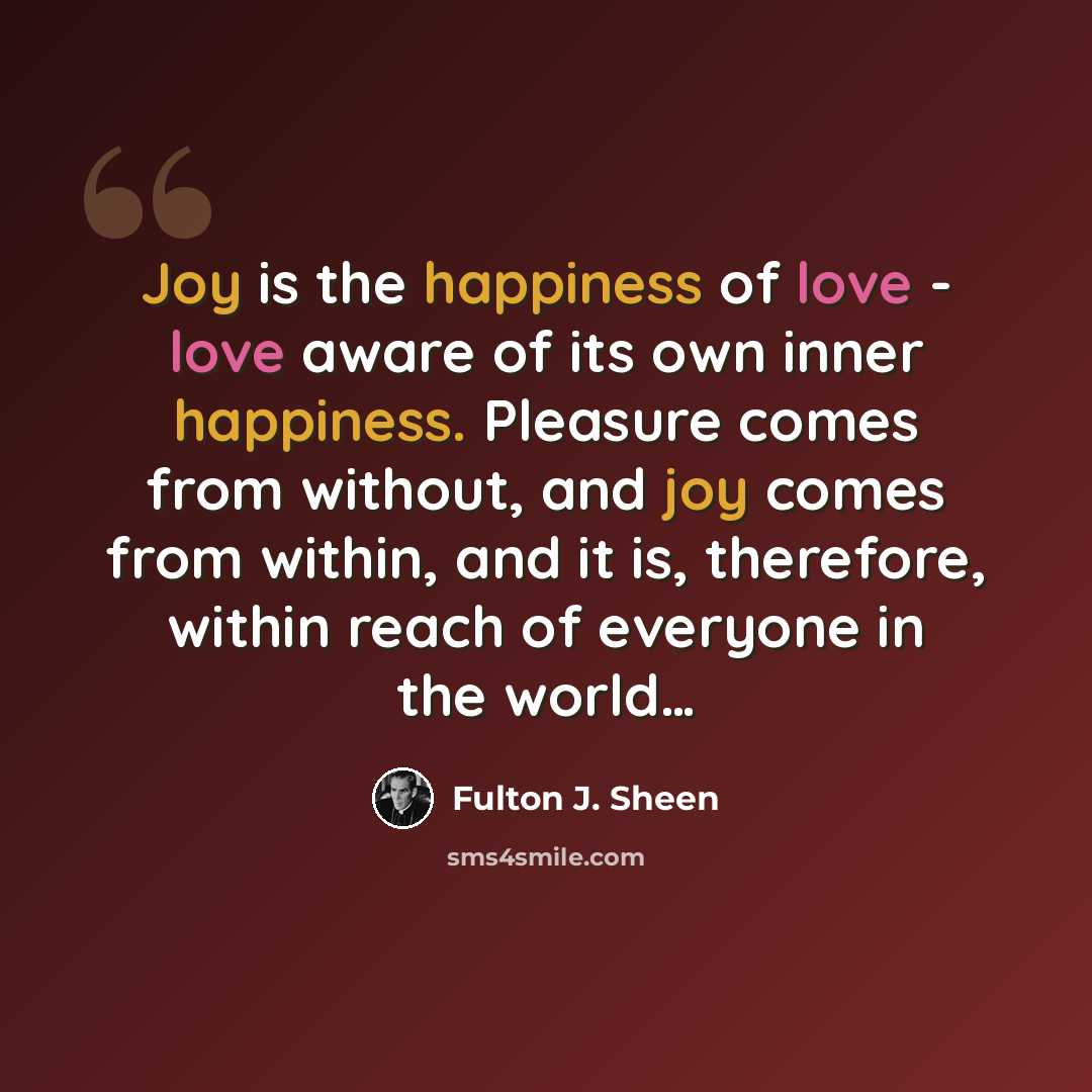 “Joy is the happiness of love - love aware of its own inner happiness. Pleasure comes from without, and joy comes from within, and it is, therefore, within reach of everyone in the world…” quote by Fulton J. Sheen