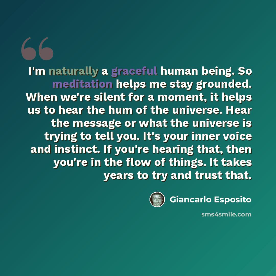 “I'm naturally a graceful human being. So meditation helps me stay grounded. When we're silent for a moment, it helps us to hear the hum of the universe. Hear the message or what the universe is trying to tell you. It's your inner voice and instinct. If you're hearing that, then you're in the flow…” quote by Giancarlo Esposito