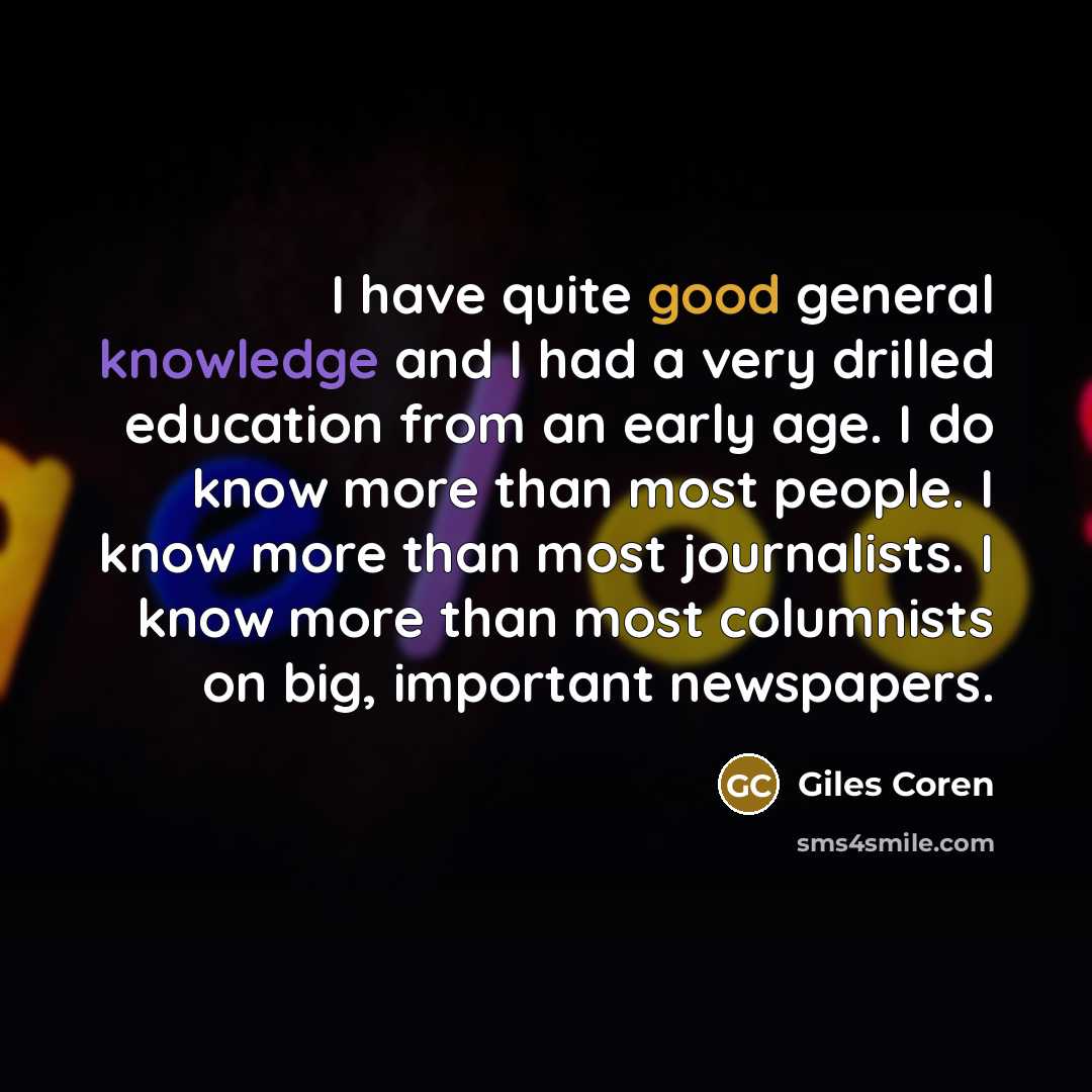 “I have quite good general knowledge and I had a very drilled education from an early age. I do know more than most people. I know more than most journalists. I know more than most columnists on big, important newspapers.” quote by Giles Coren