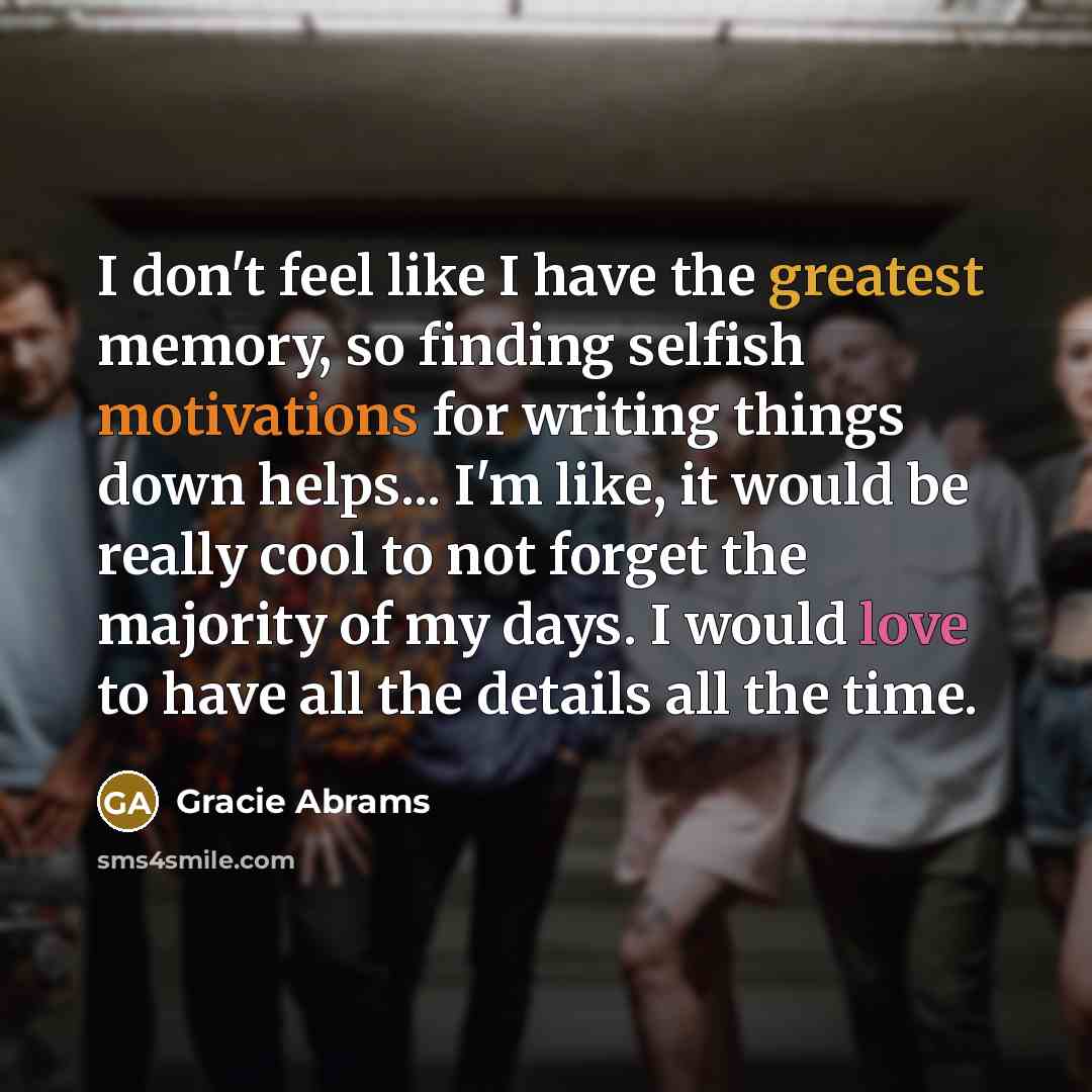 “I don't feel like I have the greatest memory, so finding selfish motivations for writing things down helps... I'm like, it would be really cool to not forget the majority of my days. I would love to have all the details all the time.” quote by Gracie Abrams