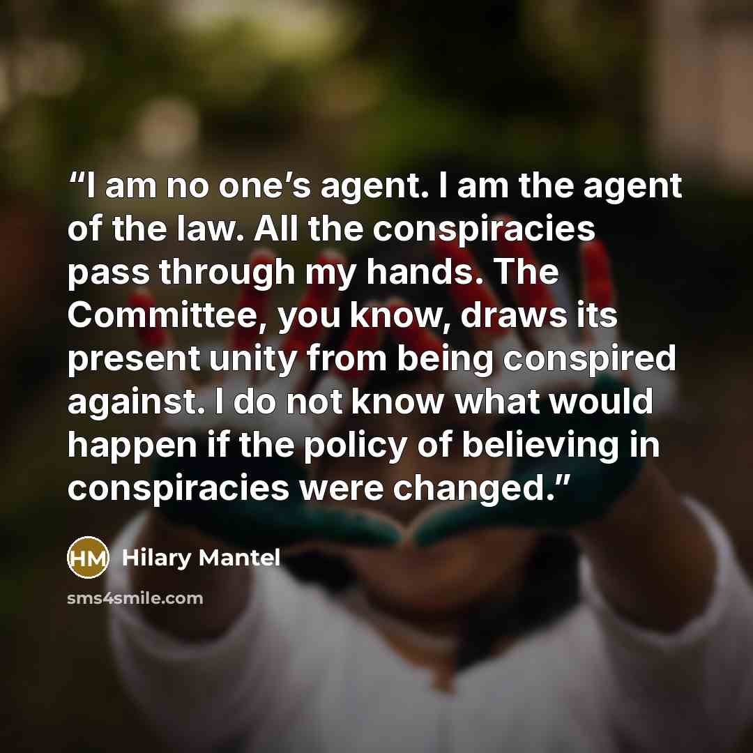 “I am no one’s agent. I am the agent of the law. All the conspiracies pass through my hands. The Committee, you know, draws its present unity from being conspired against. I do not know what would happen if the policy of believing in conspiracies were changed.” quote by Hilary Mantel