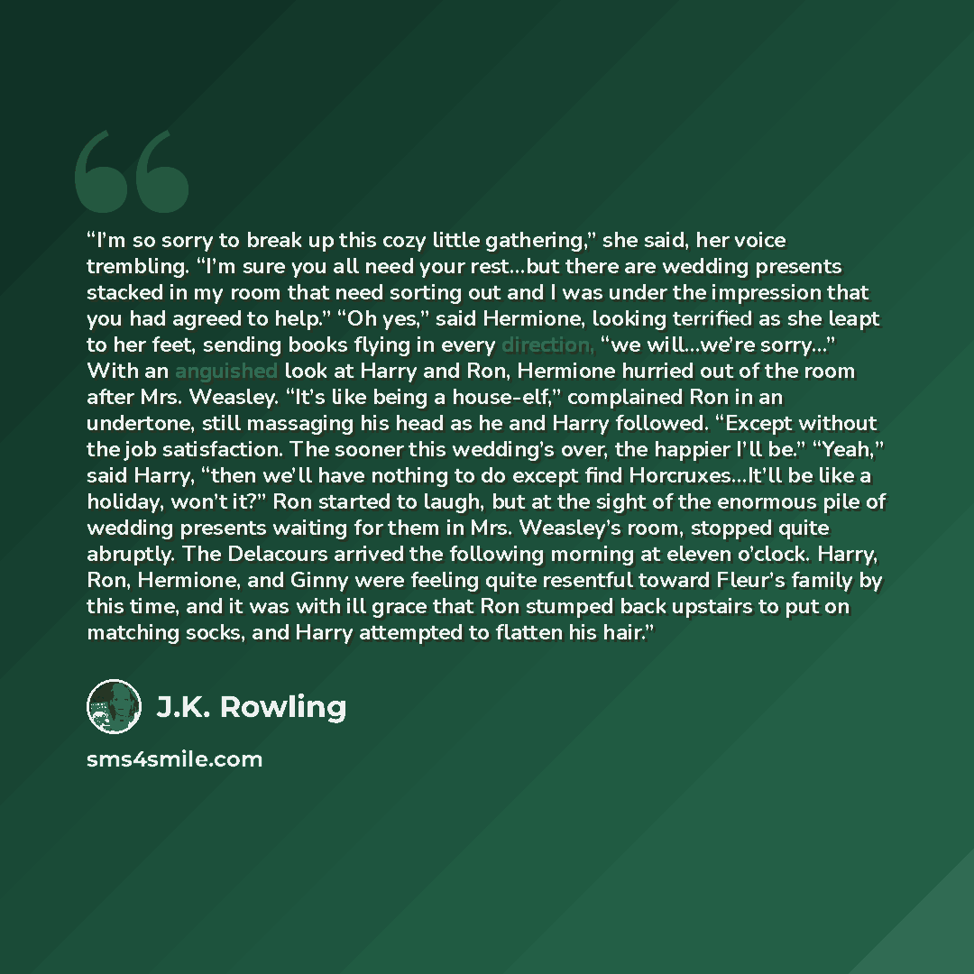 “I’m so sorry to break up this cozy little gathering,” she said, her voice trembling. “I’m sure you all need your rest…but there are wedding presents stacked in my room that need sorting out and I was under the impression that you had agreed to help.” “Oh yes,” said Hermione, looking terrified as…” quote by J.K. Rowling