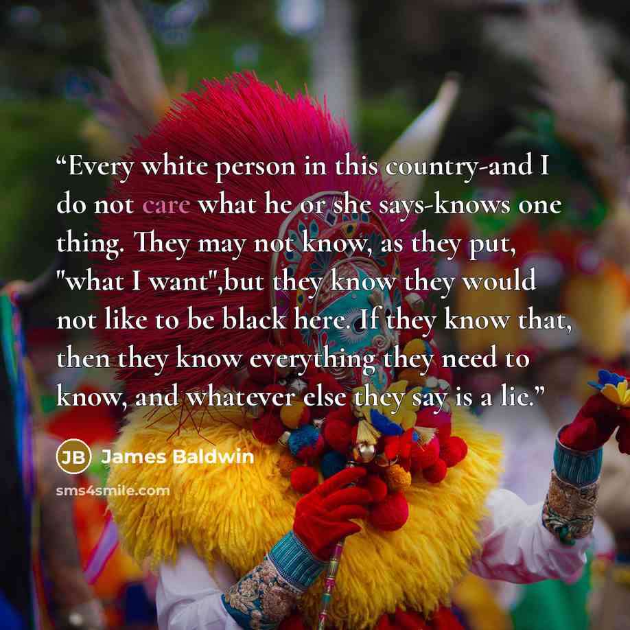 “Every white person in this country-and I do not care what he or she says-knows one thing. They may not know, as they put, "what I want",but they know they would not like to be black here. If they know that, then they know everything they need to know, and whatever else they say is a lie.” quote by James Baldwin