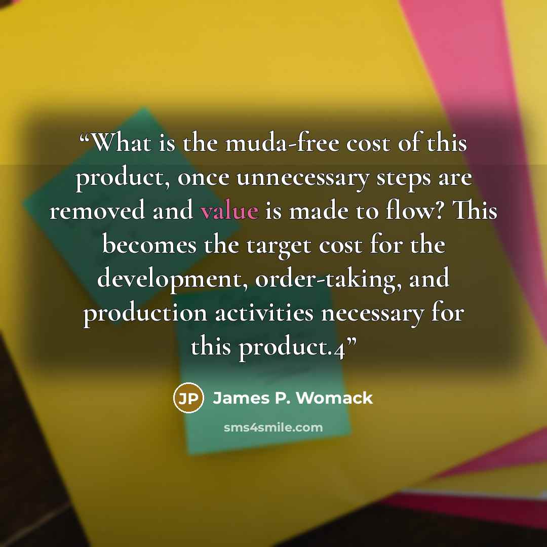 “What is the muda-free cost of this product, once unnecessary steps are removed and value is made to flow? This becomes the target cost for the development, order-taking, and production activities necessary for this product.4” quote by James P. Womack